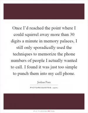 Once I’d reached the point where I could squirrel away more than 30 digits a minute in memory palaces, I still only sporadically used the techniques to memorize the phone numbers of people I actually wanted to call. I found it was just too simple to punch them into my cell phone Picture Quote #1