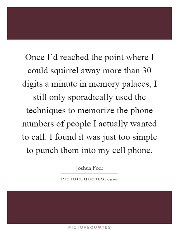 Once I'd reached the point where I could squirrel away more than 30 digits a minute in memory palaces, I still only sporadically used the techniques to memorize the phone numbers of people I actually wanted to call. I found it was just too simple to punch them into my cell phone Picture Quote #1