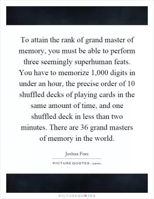 To attain the rank of grand master of memory, you must be able to perform three seemingly superhuman feats. You have to memorize 1,000 digits in under an hour, the precise order of 10 shuffled decks of playing cards in the same amount of time, and one shuffled deck in less than two minutes. There are 36 grand masters of memory in the world Picture Quote #1