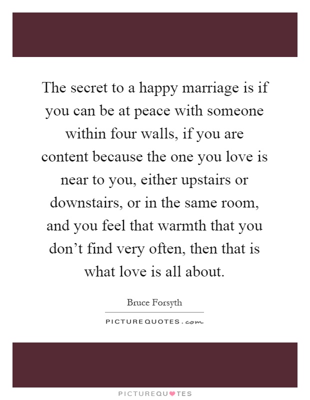 The secret to a happy marriage is if you can be at peace with someone within four walls, if you are content because the one you love is near to you, either upstairs or downstairs, or in the same room, and you feel that warmth that you don't find very often, then that is what love is all about Picture Quote #1