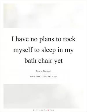 I have no plans to rock myself to sleep in my bath chair yet Picture Quote #1