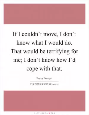 If I couldn’t move, I don’t know what I would do. That would be terrifying for me; I don’t know how I’d cope with that Picture Quote #1