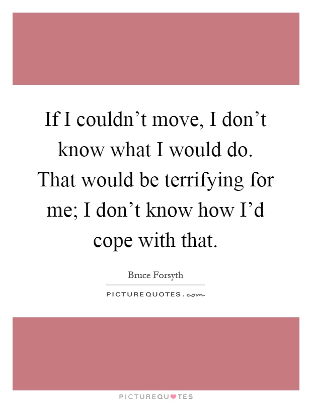 If I couldn't move, I don't know what I would do. That would be terrifying for me; I don't know how I'd cope with that Picture Quote #1