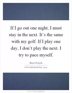 If I go out one night, I must stay in the next. It’s the same with my golf. If I play one day, I don’t play the next. I try to pace myself Picture Quote #1