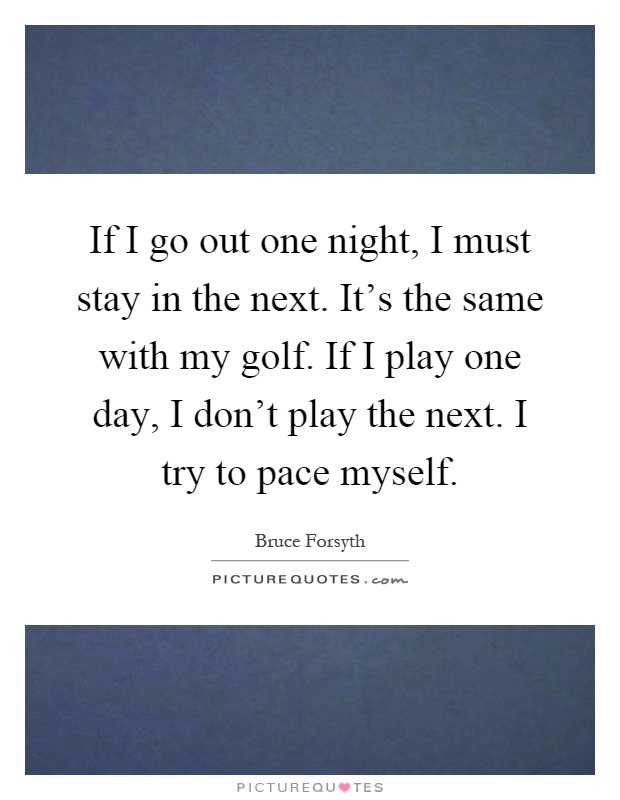 If I go out one night, I must stay in the next. It's the same with my golf. If I play one day, I don't play the next. I try to pace myself Picture Quote #1
