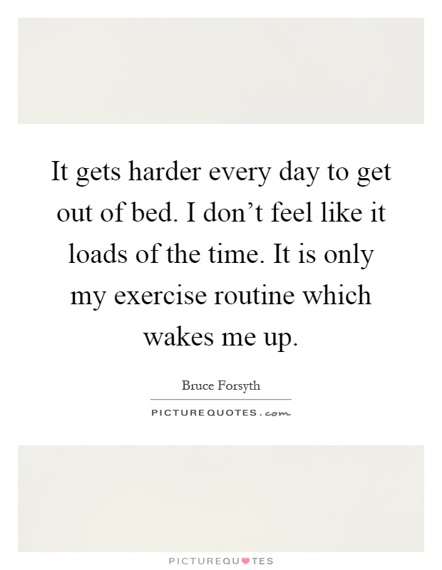 It gets harder every day to get out of bed. I don't feel like it loads of the time. It is only my exercise routine which wakes me up Picture Quote #1