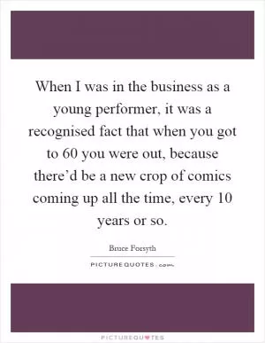 When I was in the business as a young performer, it was a recognised fact that when you got to 60 you were out, because there’d be a new crop of comics coming up all the time, every 10 years or so Picture Quote #1