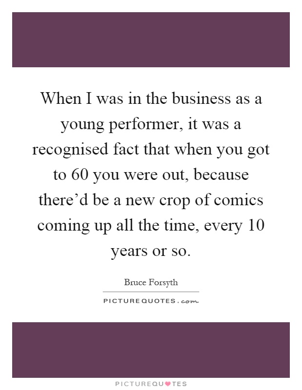 When I was in the business as a young performer, it was a recognised fact that when you got to 60 you were out, because there'd be a new crop of comics coming up all the time, every 10 years or so Picture Quote #1