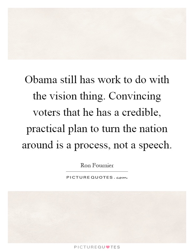Obama still has work to do with the vision thing. Convincing voters that he has a credible, practical plan to turn the nation around is a process, not a speech Picture Quote #1