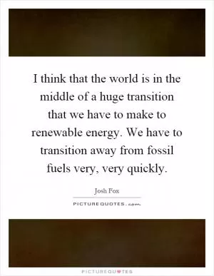 I think that the world is in the middle of a huge transition that we have to make to renewable energy. We have to transition away from fossil fuels very, very quickly Picture Quote #1
