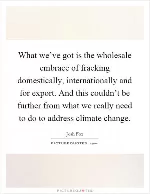 What we’ve got is the wholesale embrace of fracking domestically, internationally and for export. And this couldn’t be further from what we really need to do to address climate change Picture Quote #1