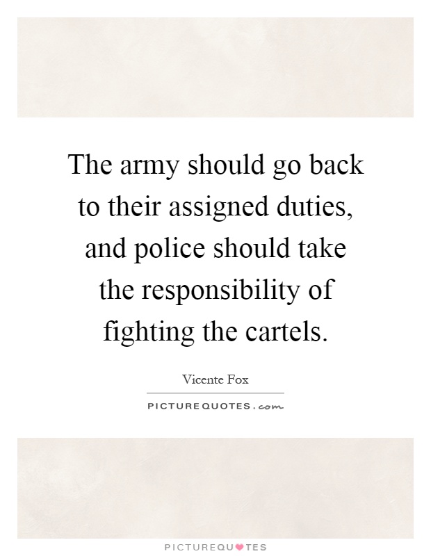 The army should go back to their assigned duties, and police should take the responsibility of fighting the cartels Picture Quote #1