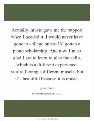 Actually, music gave me the support when I needed it. I would never have gone to college unless I’d gotten a piano scholarship. And now I’m so glad I got to learn to play the cello, which is a different experience, you’re flexing a different muscle, but it’s beautiful because it is music Picture Quote #1