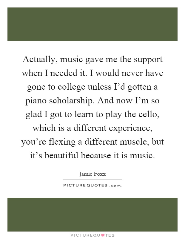 Actually, music gave me the support when I needed it. I would never have gone to college unless I'd gotten a piano scholarship. And now I'm so glad I got to learn to play the cello, which is a different experience, you're flexing a different muscle, but it's beautiful because it is music Picture Quote #1