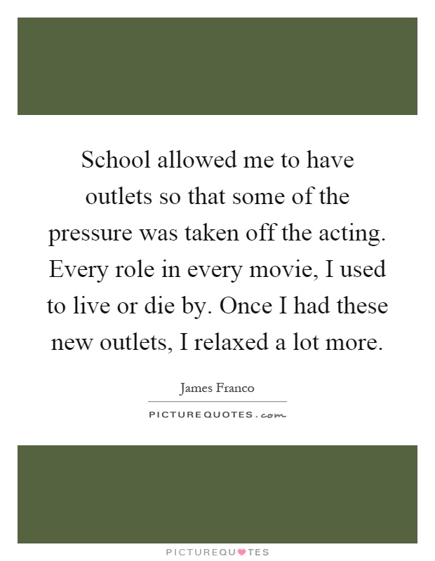School allowed me to have outlets so that some of the pressure was taken off the acting. Every role in every movie, I used to live or die by. Once I had these new outlets, I relaxed a lot more Picture Quote #1