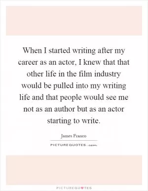 When I started writing after my career as an actor, I knew that that other life in the film industry would be pulled into my writing life and that people would see me not as an author but as an actor starting to write Picture Quote #1