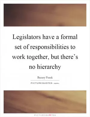Legislators have a formal set of responsibilities to work together, but there’s no hierarchy Picture Quote #1