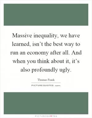 Massive inequality, we have learned, isn’t the best way to run an economy after all. And when you think about it, it’s also profoundly ugly Picture Quote #1