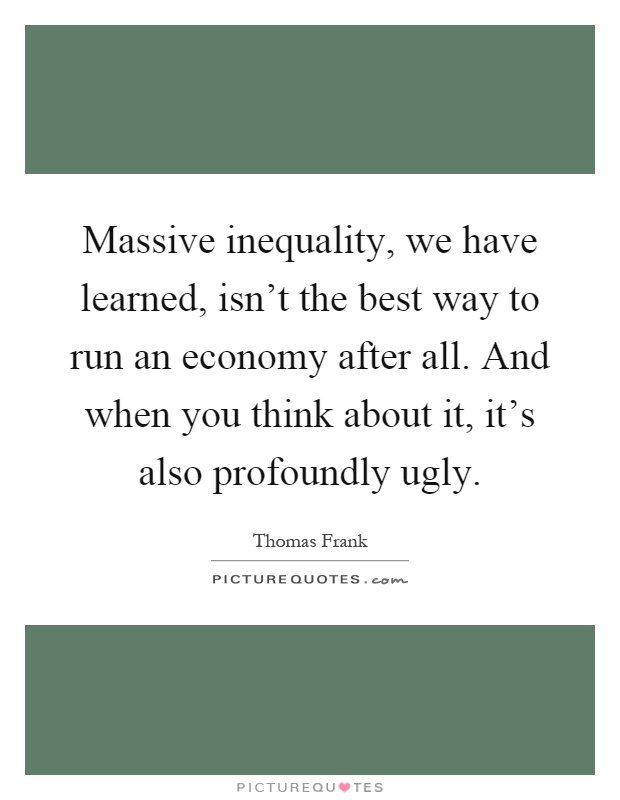 Massive inequality, we have learned, isn't the best way to run an economy after all. And when you think about it, it's also profoundly ugly Picture Quote #1