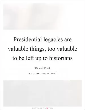 Presidential legacies are valuable things, too valuable to be left up to historians Picture Quote #1