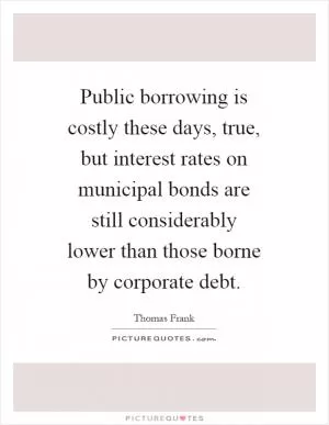 Public borrowing is costly these days, true, but interest rates on municipal bonds are still considerably lower than those borne by corporate debt Picture Quote #1