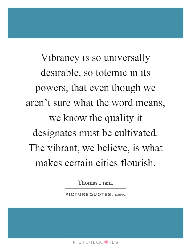 Vibrancy is so universally desirable, so totemic in its powers, that even though we aren't sure what the word means, we know the quality it designates must be cultivated. The vibrant, we believe, is what makes certain cities flourish Picture Quote #1