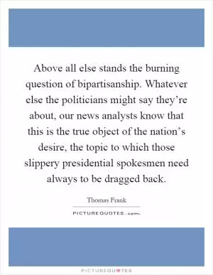 Above all else stands the burning question of bipartisanship. Whatever else the politicians might say they’re about, our news analysts know that this is the true object of the nation’s desire, the topic to which those slippery presidential spokesmen need always to be dragged back Picture Quote #1