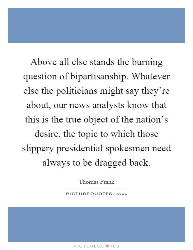 Above all else stands the burning question of bipartisanship. Whatever else the politicians might say they're about, our news analysts know that this is the true object of the nation's desire, the topic to which those slippery presidential spokesmen need always to be dragged back Picture Quote #1