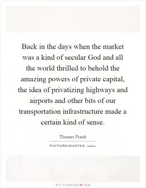 Back in the days when the market was a kind of secular God and all the world thrilled to behold the amazing powers of private capital, the idea of privatizing highways and airports and other bits of our transportation infrastructure made a certain kind of sense Picture Quote #1