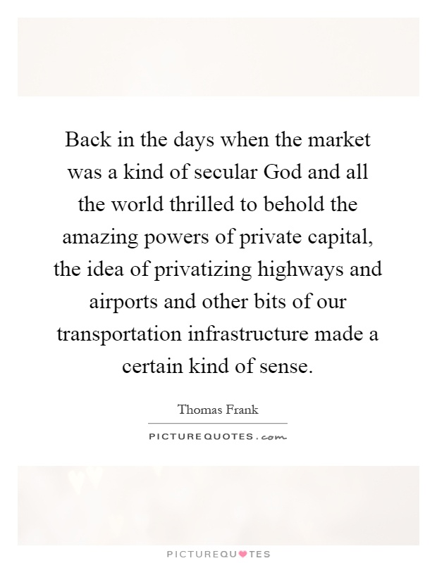 Back in the days when the market was a kind of secular God and all the world thrilled to behold the amazing powers of private capital, the idea of privatizing highways and airports and other bits of our transportation infrastructure made a certain kind of sense Picture Quote #1