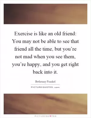 Exercise is like an old friend: You may not be able to see that friend all the time, but you’re not mad when you see them, you’re happy, and you get right back into it Picture Quote #1