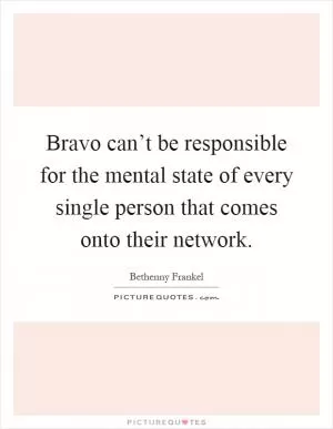 Bravo can’t be responsible for the mental state of every single person that comes onto their network Picture Quote #1