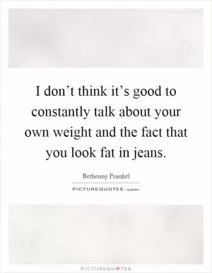 I don’t think it’s good to constantly talk about your own weight and the fact that you look fat in jeans Picture Quote #1