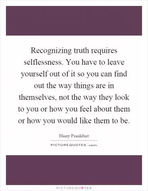 Recognizing truth requires selflessness. You have to leave yourself out of it so you can find out the way things are in themselves, not the way they look to you or how you feel about them or how you would like them to be Picture Quote #1