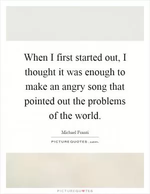 When I first started out, I thought it was enough to make an angry song that pointed out the problems of the world Picture Quote #1