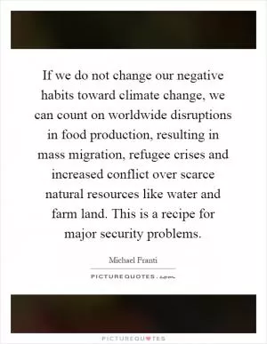 If we do not change our negative habits toward climate change, we can count on worldwide disruptions in food production, resulting in mass migration, refugee crises and increased conflict over scarce natural resources like water and farm land. This is a recipe for major security problems Picture Quote #1