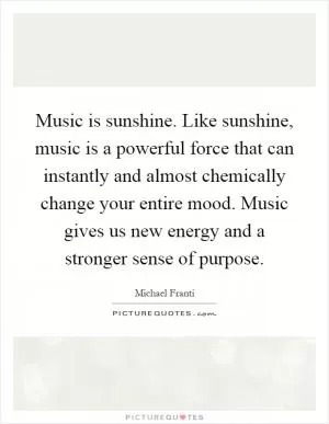 Music is sunshine. Like sunshine, music is a powerful force that can instantly and almost chemically change your entire mood. Music gives us new energy and a stronger sense of purpose Picture Quote #1