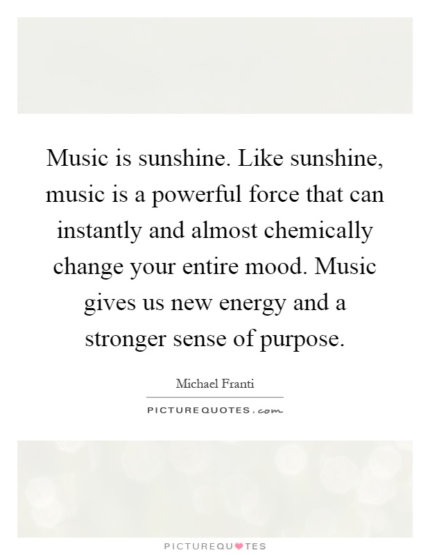 Music is sunshine. Like sunshine, music is a powerful force that can instantly and almost chemically change your entire mood. Music gives us new energy and a stronger sense of purpose Picture Quote #1
