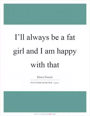 I’ll always be a fat girl and I am happy with that Picture Quote #1