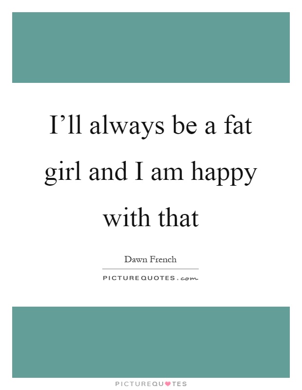 I'll always be a fat girl and I am happy with that Picture Quote #1