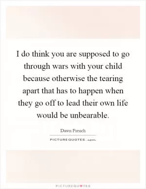 I do think you are supposed to go through wars with your child because otherwise the tearing apart that has to happen when they go off to lead their own life would be unbearable Picture Quote #1