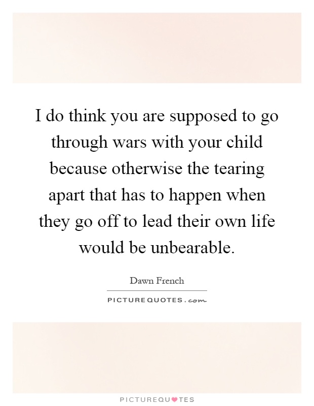 I do think you are supposed to go through wars with your child because otherwise the tearing apart that has to happen when they go off to lead their own life would be unbearable Picture Quote #1