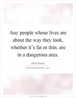 Any people whose lives are about the way they look, whether it’s fat or thin, are in a dangerous area Picture Quote #1
