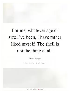 For me, whatever age or size I’ve been, I have rather liked myself. The shell is not the thing at all Picture Quote #1