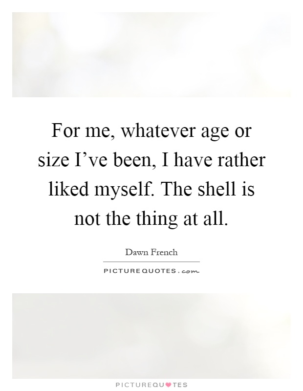 For me, whatever age or size I've been, I have rather liked myself. The shell is not the thing at all Picture Quote #1