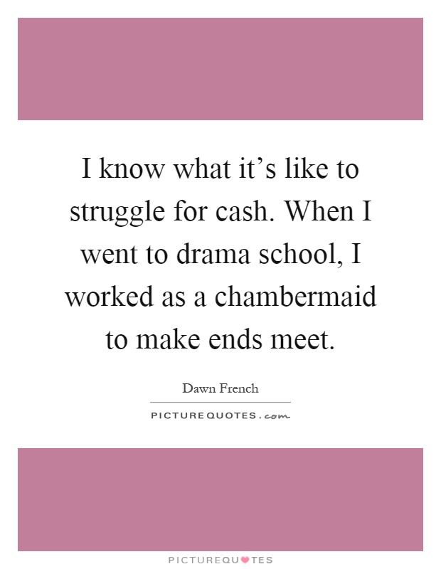 I know what it's like to struggle for cash. When I went to drama school, I worked as a chambermaid to make ends meet Picture Quote #1