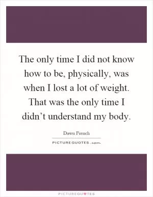 The only time I did not know how to be, physically, was when I lost a lot of weight. That was the only time I didn’t understand my body Picture Quote #1