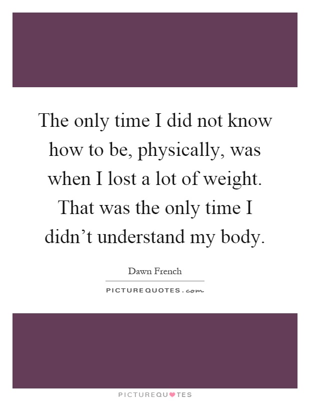 The only time I did not know how to be, physically, was when I lost a lot of weight. That was the only time I didn't understand my body Picture Quote #1