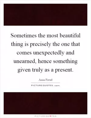 Sometimes the most beautiful thing is precisely the one that comes unexpectedly and unearned, hence something given truly as a present Picture Quote #1