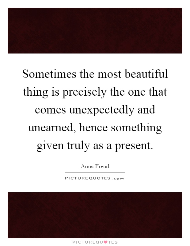 Sometimes the most beautiful thing is precisely the one that comes unexpectedly and unearned, hence something given truly as a present Picture Quote #1